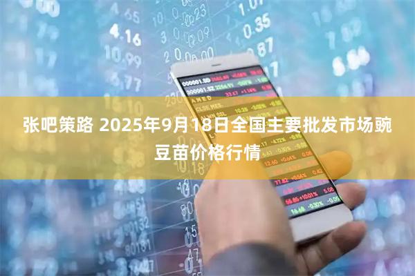 张吧策路 2025年9月18日全国主要批发市场豌豆苗价格行情