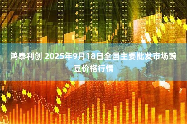 鸿泰利创 2025年9月18日全国主要批发市场豌豆价格行情