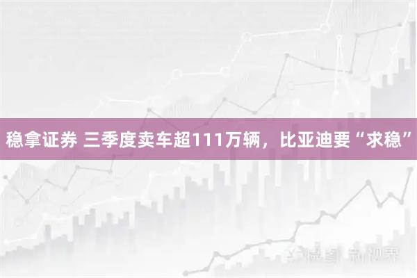 稳拿证券 三季度卖车超111万辆，比亚迪要“求稳”