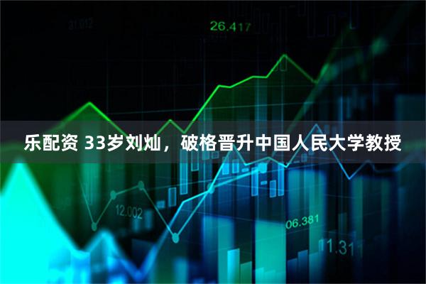 乐配资 33岁刘灿，破格晋升中国人民大学教授