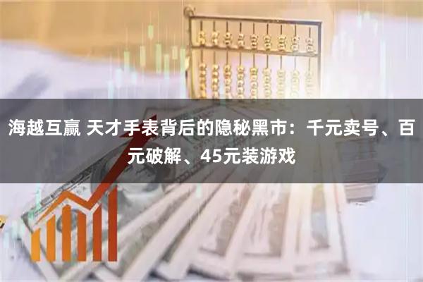 海越互赢 天才手表背后的隐秘黑市：千元卖号、百元破解、45元装游戏