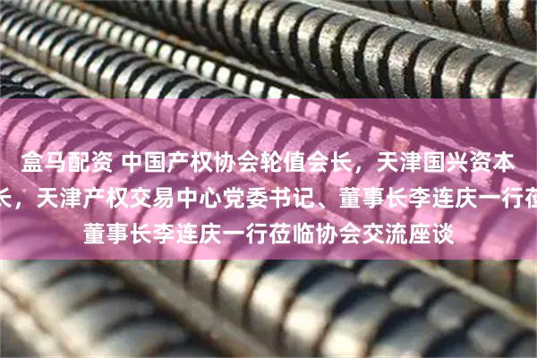 盒马配资 中国产权协会轮值会长，天津国兴资本党委书记、董事长，天津产权交易中心党委书记、董事长李连庆一行莅临协会交流座谈