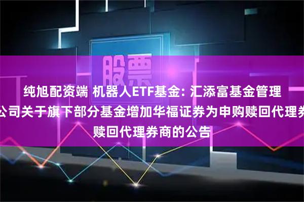纯旭配资端 机器人ETF基金: 汇添富基金管理股份有限公司关于旗下部分基金增加华福证券为申购赎回代理券商的公告