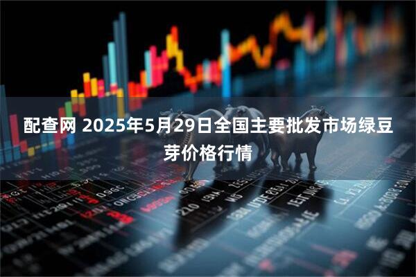 配查网 2025年5月29日全国主要批发市场绿豆芽价格行情