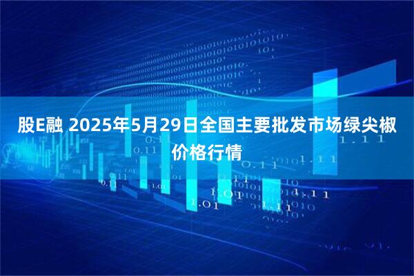 股E融 2025年5月29日全国主要批发市场绿尖椒价格行情