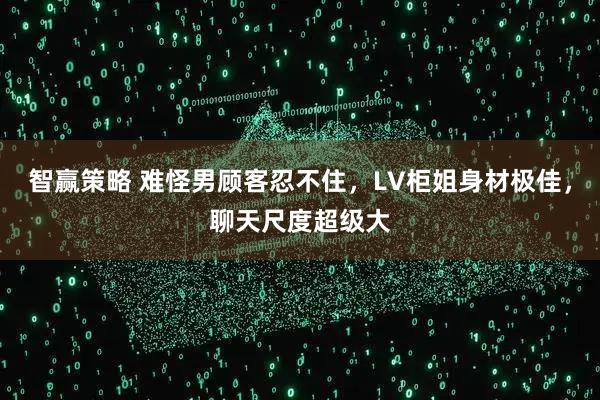 智赢策略 难怪男顾客忍不住，LV柜姐身材极佳，聊天尺度超级大