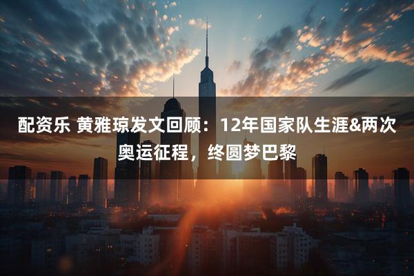 配资乐 黄雅琼发文回顾：12年国家队生涯&两次奥运征程，终圆梦巴黎
