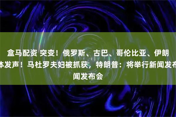 盒马配资 突变！俄罗斯、古巴、哥伦比亚、伊朗集体发声！马杜罗夫妇被抓获，特朗普：将举行新闻发布会