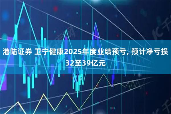 港陆证券 卫宁健康2025年度业绩预亏, 预计净亏损32至39亿元