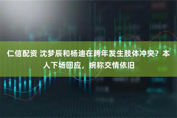 仁信配资 沈梦辰和杨迪在跨年发生肢体冲突？本人下场回应，婉称交情依旧