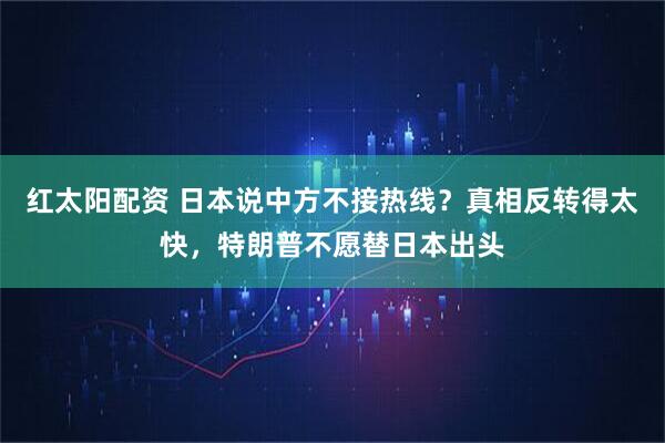 红太阳配资 日本说中方不接热线？真相反转得太快，特朗普不愿替日本出头