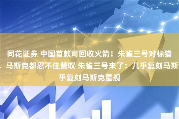 同花证券 中国首款可回收火箭！朱雀三号对标猎鹰9号，马斯克都忍不住赞叹 朱雀三号来了：几乎复刻马斯克星舰