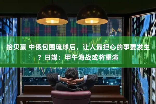 拾贝赢 中俄包围琉球后，让人最担心的事要发生？日媒：甲午海战或将重演