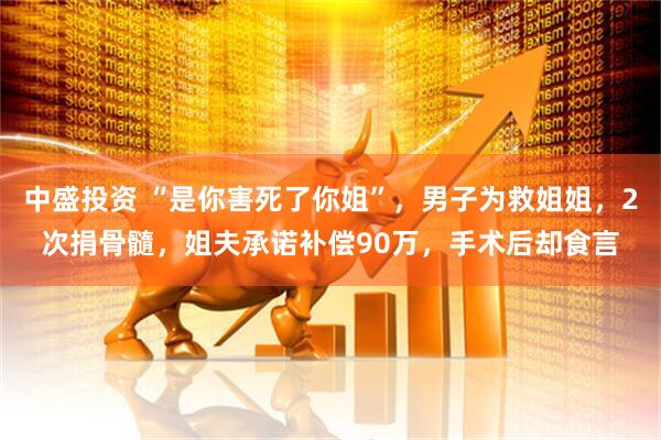 中盛投资 “是你害死了你姐”，男子为救姐姐，2次捐骨髓，姐夫承诺补偿90万，手术后却食言