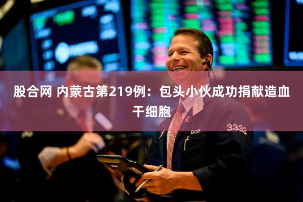 股合网 内蒙古第219例：包头小伙成功捐献造血干细胞