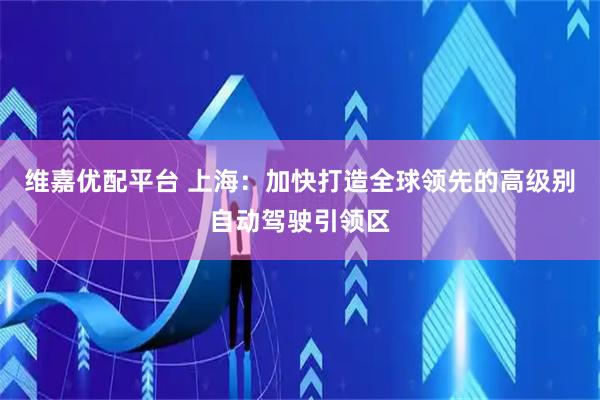 维嘉优配平台 上海：加快打造全球领先的高级别自动驾驶引领区