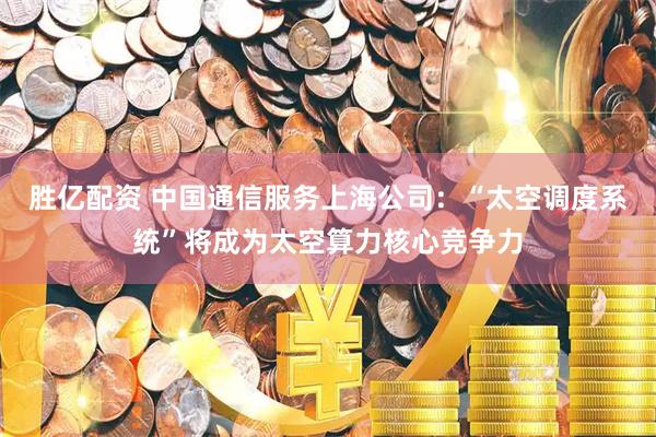 胜亿配资 中国通信服务上海公司：“太空调度系统”将成为太空算力核心竞争力