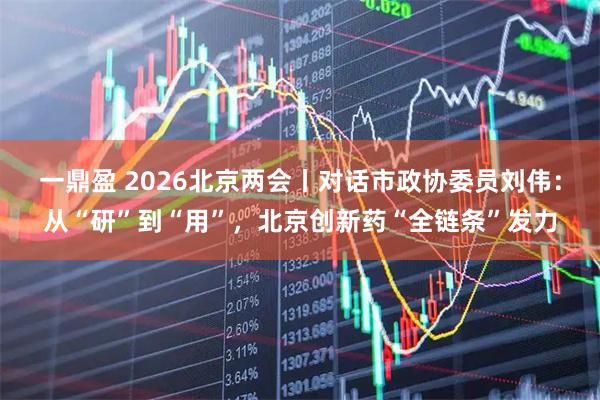 一鼎盈 2026北京两会丨对话市政协委员刘伟：从“研”到“用”，北京创新药“全链条”发力