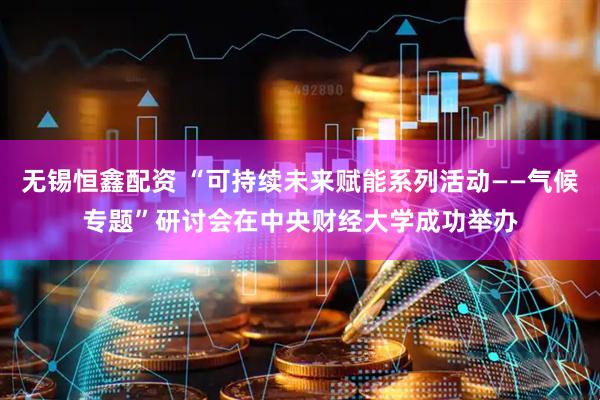 无锡恒鑫配资 “可持续未来赋能系列活动——气候专题”研讨会在中央财经大学成功举办